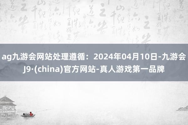 ag九游会网站处理遵循：2024年04月10日-九游会J9·(china)官方网站-真人游戏第一品牌