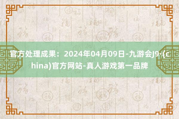 官方处理成果：2024年04月09日-九游会J9·(china)官方网站-真人游戏第一品牌