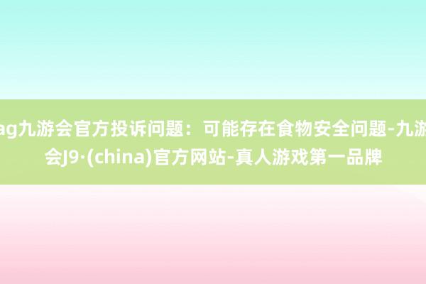 ag九游会官方投诉问题：可能存在食物安全问题-九游会J9·(china)官方网站-真人游戏第一品牌