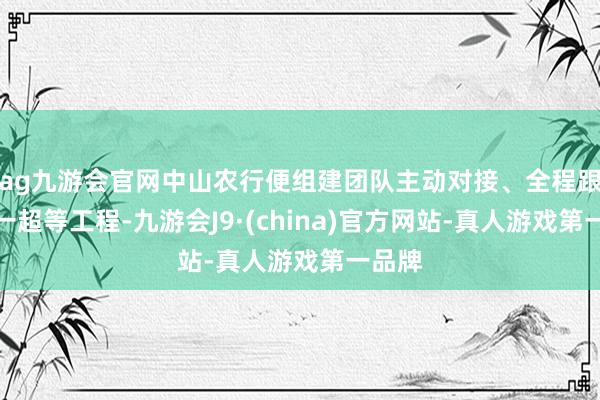 ag九游会官网中山农行便组建团队主动对接、全程跟进这一超等工程-九游会J9·(china)官方网站-真人游戏第一品牌