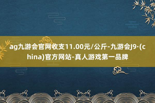 ag九游会官网收支11.00元/公斤-九游会J9·(chin