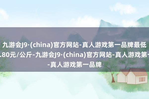 九游会J9·(china)官方网站-真人游戏第一品牌最低报价0.80元/公斤-九游会J9·(china)官方网站-真人游戏第一品牌