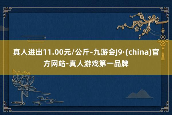 真人进出11.00元/公斤-九游会J9·(china)官方网站-真人游戏第一品牌