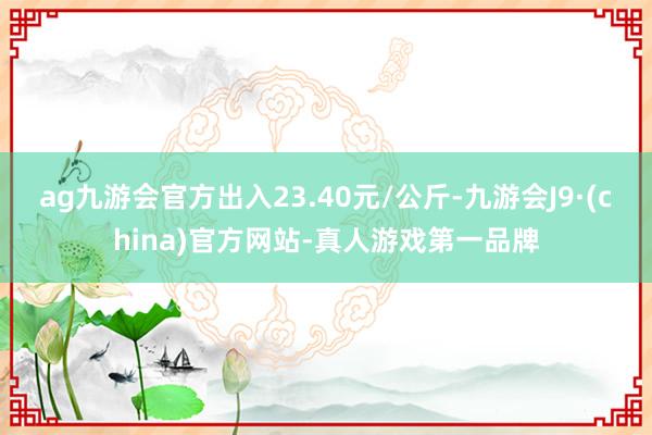 ag九游会官方出入23.40元/公斤-九游会J9·(chin