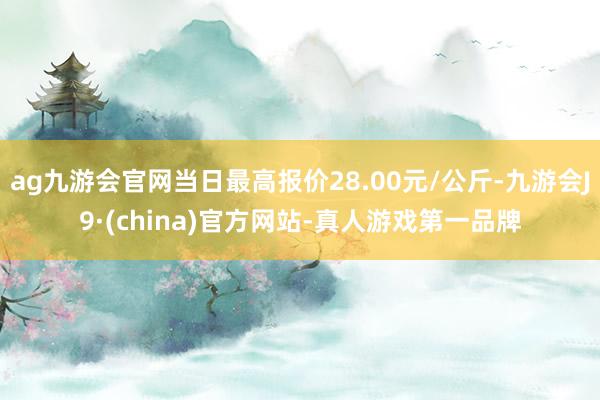 ag九游会官网当日最高报价28.00元/公斤-九游会J9·(