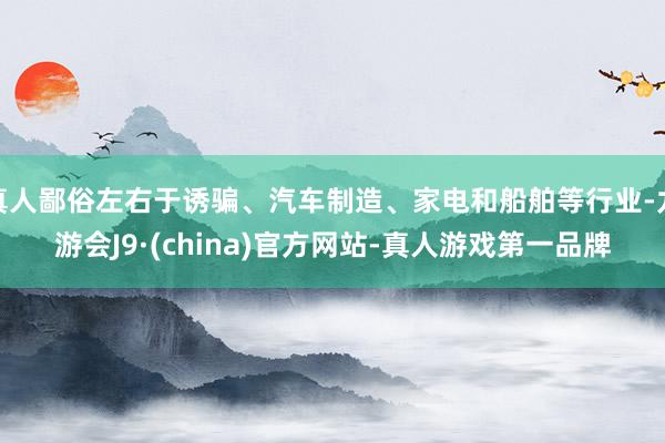 真人鄙俗左右于诱骗、汽车制造、家电和船舶等行业-九游会J9·(china)官方网站-真人游戏第一品牌