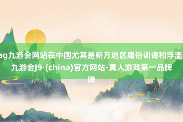 ag九游会网站在中国尤其是朔方地区庸俗训诲和浮滥-九游会J9·(china)官方网站-真人游戏第一品牌