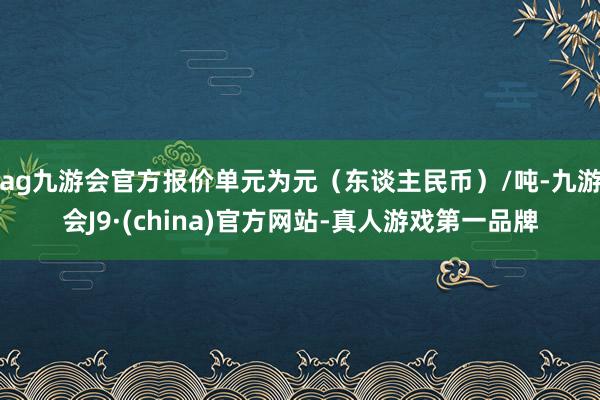 ag九游会官方报价单元为元（东谈主民币）/吨-九游会J9·(china)官方网站-真人游戏第一品牌