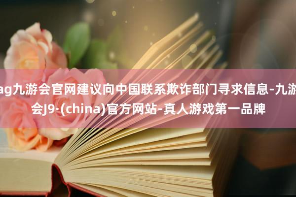 ag九游会官网建议向中国联系欺诈部门寻求信息-九游会J9·(china)官方网站-真人游戏第一品牌