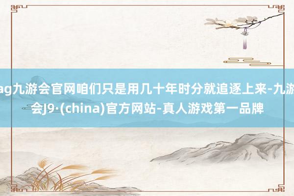 ag九游会官网咱们只是用几十年时分就追逐上来-九游会J9·(china)官方网站-真人游戏第一品牌