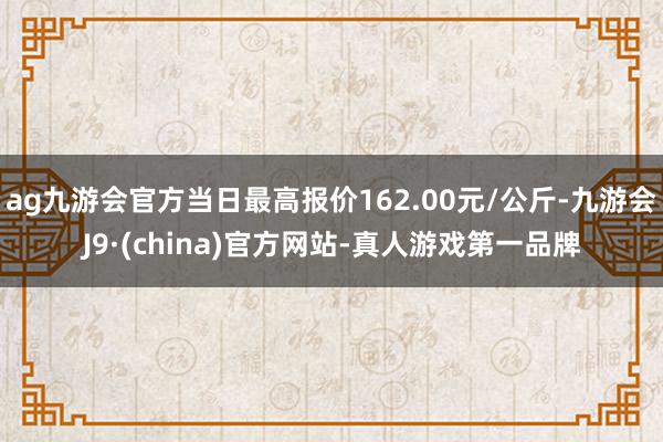 ag九游会官方当日最高报价162.00元/公斤-九游会J9·(china)官方网站-真人游戏第一品牌