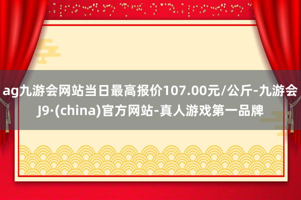 ag九游会网站当日最高报价107.00元/公斤-九游会J9·(china)官方网站-真人游戏第一品牌