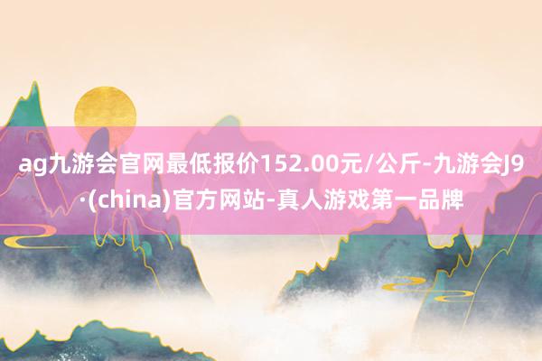 ag九游会官网最低报价152.00元/公斤-九游会J9·(china)官方网站-真人游戏第一品牌