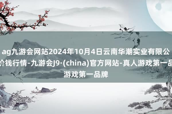 ag九游会网站2024年10月4日云南华潮实业有限公司价钱行情-九游会J9·(china)官方网站-真人游戏第一品牌