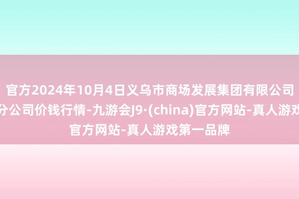 官方2024年10月4日义乌市商场发展集团有限公司农批处理分公司价钱行情-九游会J9·(china)官方网站-真人游戏第一品牌