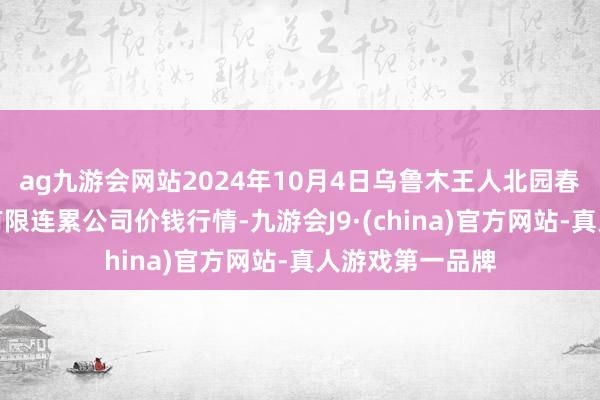 ag九游会网站2024年10月4日乌鲁木王人北园春果业谈论处置有限连累公司价钱行情-九游会J9·(china)官方网站-真人游戏第一品牌