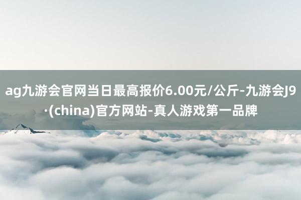 ag九游会官网当日最高报价6.00元/公斤-九游会J9·(china)官方网站-真人游戏第一品牌