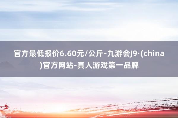 官方最低报价6.60元/公斤-九游会J9·(china)官方网站-真人游戏第一品牌