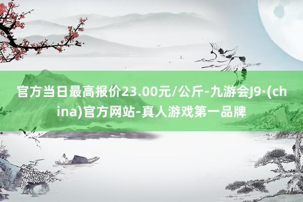 官方当日最高报价23.00元/公斤-九游会J9·(china)官方网站-真人游戏第一品牌