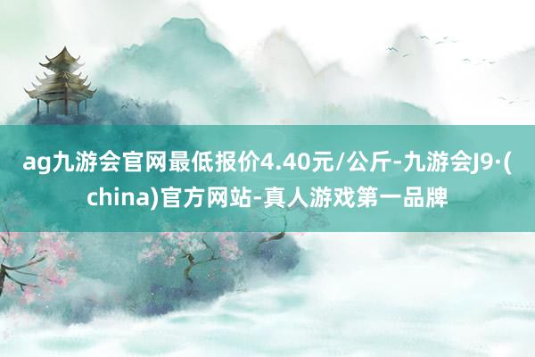 ag九游会官网最低报价4.40元/公斤-九游会J9·(china)官方网站-真人游戏第一品牌