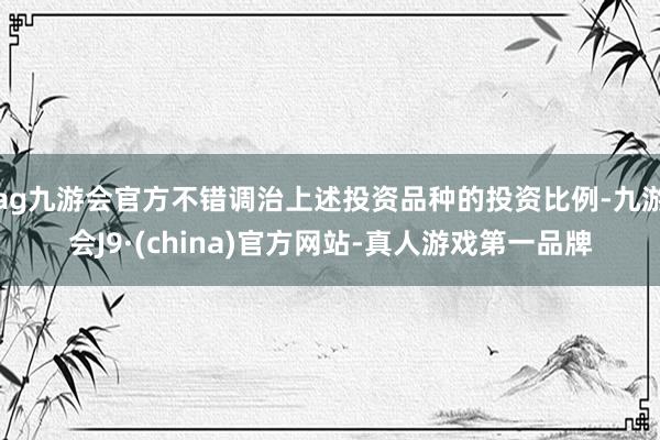 ag九游会官方不错调治上述投资品种的投资比例-九游会J9·(china)官方网站-真人游戏第一品牌