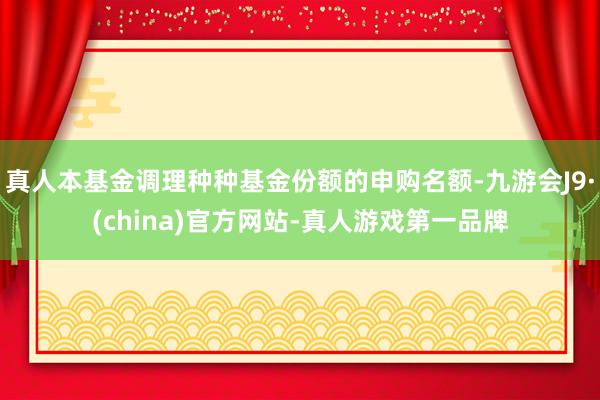 真人本基金调理种种基金份额的申购名额-九游会J9·(china)官方网站-真人游戏第一品牌