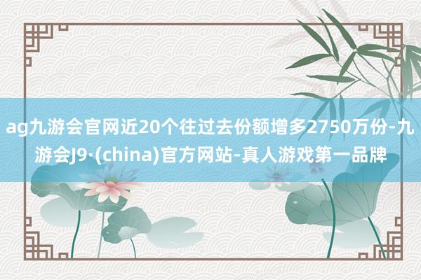 ag九游会官网近20个往过去份额增多2750万份-九游会J9·(china)官方网站-真人游戏第一品牌