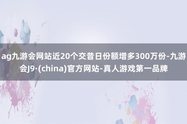 ag九游会网站近20个交昔日份额增多300万份-九游会J9·(china)官方网站-真人游戏第一品牌