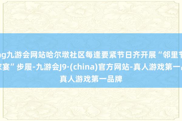 ag九游会网站哈尔墩社区每逢要紧节日齐开展“邻里节百家宴”步履-九游会J9·(china)官方网站-真人游戏第一品牌