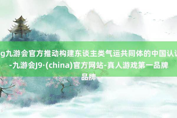 ag九游会官方推动构建东谈主类气运共同体的中国认识-九游会J9·(china)官方网站-真人游戏第一品牌