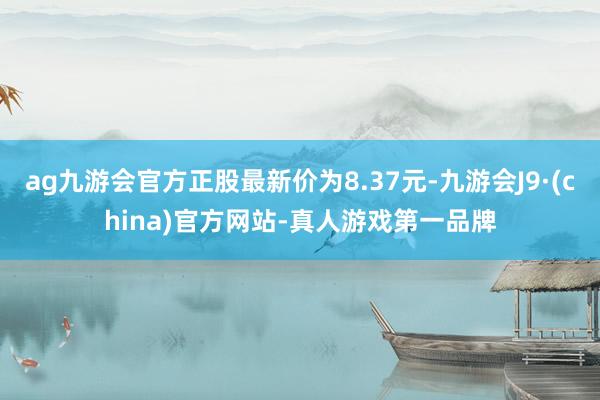 ag九游会官方正股最新价为8.37元-九游会J9·(china)官方网站-真人游戏第一品牌