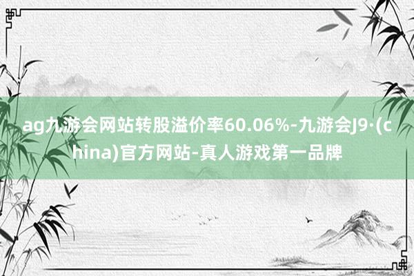 ag九游会网站转股溢价率60.06%-九游会J9·(china)官方网站-真人游戏第一品牌