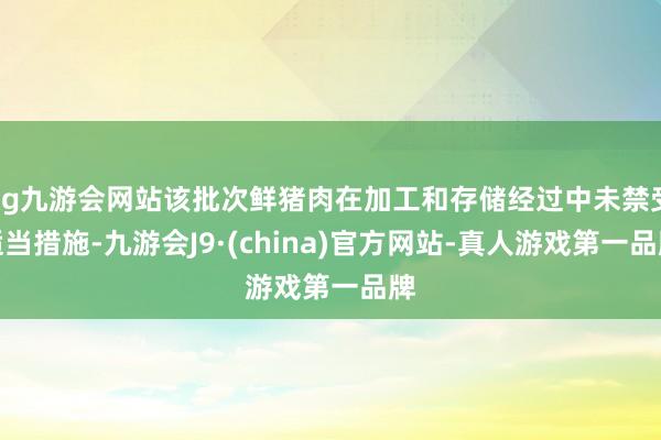 ag九游会网站该批次鲜猪肉在加工和存储经过中未禁受适当措施-九游会J9·(china)官方网站-真人游戏第一品牌