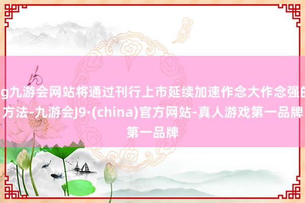 ag九游会网站将通过刊行上市延续加速作念大作念强的方法-九游会J9·(china)官方网站-真人游戏第一品牌