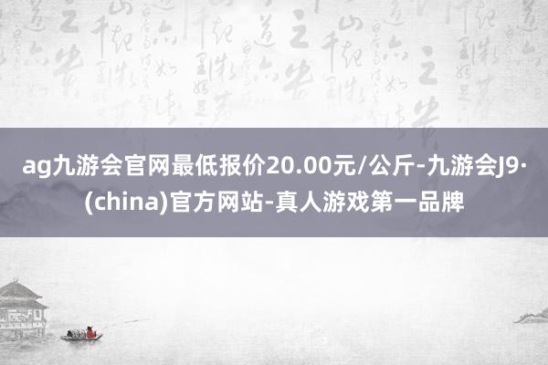 ag九游会官网最低报价20.00元/公斤-九游会J9·(china)官方网站-真人游戏第一品牌