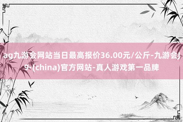 ag九游会网站当日最高报价36.00元/公斤-九游会J9·(china)官方网站-真人游戏第一品牌