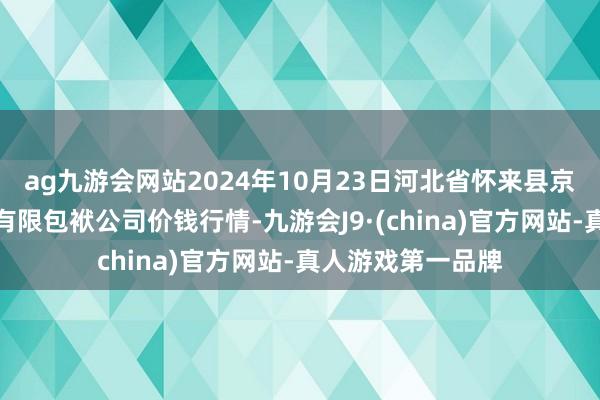 ag九游会网站2024年10月23日河北省怀来县京西果菜批发市集有限包袱公司价钱行情-九游会J9·(china)官方网站-真人游戏第一品牌