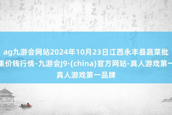 ag九游会网站2024年10月23日江西永丰县蔬菜批发市集价钱行情-九游会J9·(china)官方网站-真人游戏第一品牌