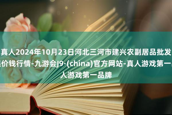 真人2024年10月23日河北三河市建兴农副居品批发市集价钱行情-九游会J9·(china)官方网站-真人游戏第一品牌