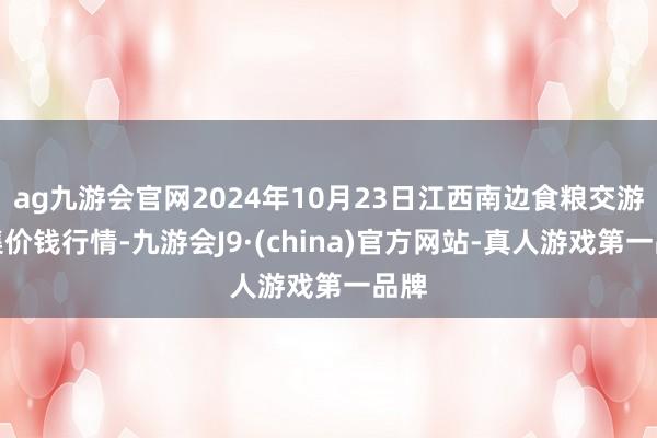 ag九游会官网2024年10月23日江西南边食粮交游市集价钱行情-九游会J9·(china)官方网站-真人游戏第一品牌