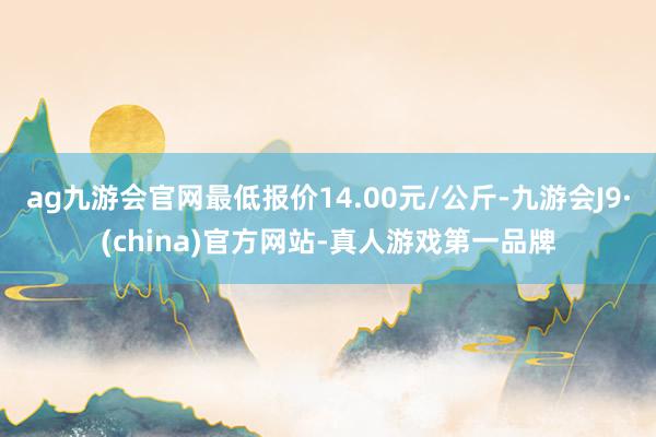 ag九游会官网最低报价14.00元/公斤-九游会J9·(china)官方网站-真人游戏第一品牌