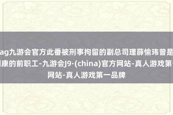 ag九游会官方此番被刑事拘留的副总司理薛愉玮曾是阿斯利康的前职工-九游会J9·(china)官方网站-真人游戏第一品牌