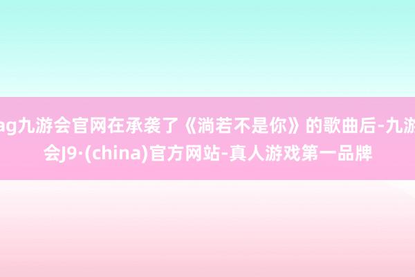 ag九游会官网在承袭了《淌若不是你》的歌曲后-九游会J9·(china)官方网站-真人游戏第一品牌