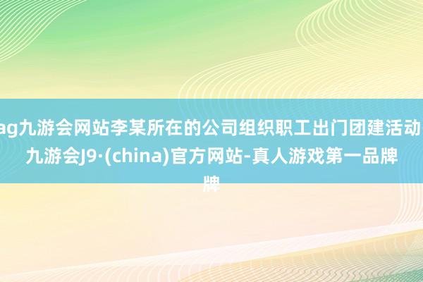 ag九游会网站李某所在的公司组织职工出门团建活动-九游会J9·(china)官方网站-真人游戏第一品牌