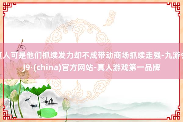 真人可是他们抓续发力却不成带动商场抓续走强-九游会J9·(china)官方网站-真人游戏第一品牌