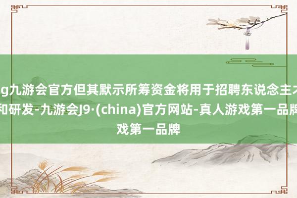 ag九游会官方但其默示所筹资金将用于招聘东说念主才和研发-九游会J9·(china)官方网站-真人游戏第一品牌