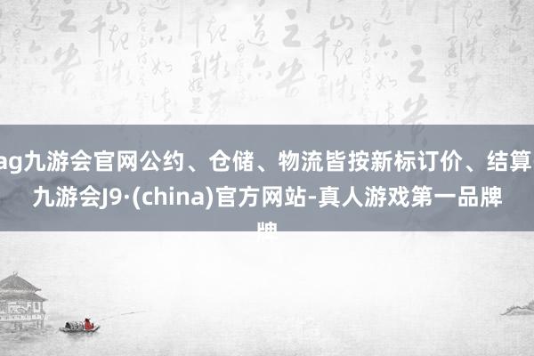 ag九游会官网公约、仓储、物流皆按新标订价、结算-九游会J9·(china)官方网站-真人游戏第一品牌