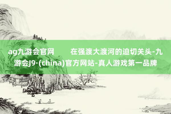 ag九游会官网        在强渡大渡河的迫切关头-九游会J9·(china)官方网站-真人游戏第一品牌