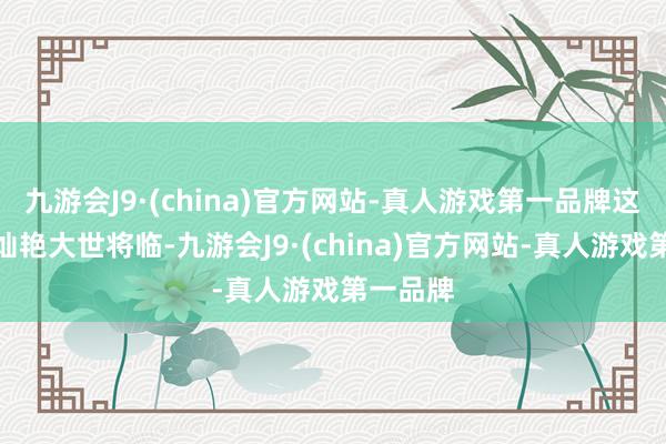 九游会J9·(china)官方网站-真人游戏第一品牌这一界的灿艳大世将临-九游会J9·(china)官方网站-真人游戏第一品牌