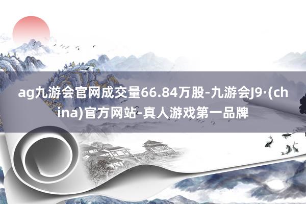 ag九游会官网成交量66.84万股-九游会J9·(china)官方网站-真人游戏第一品牌